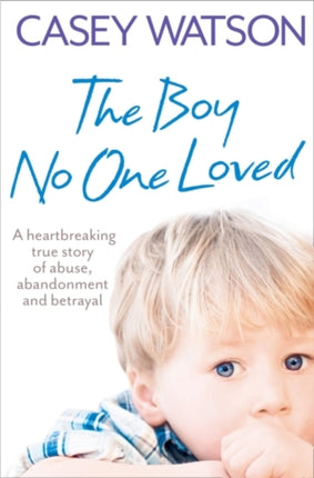 The Boy No One Loved: A Heartbreaking True Story of Abuse, Abandonment and Betrayal