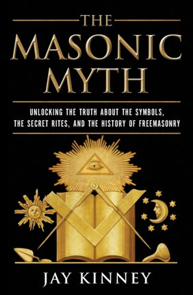 The Masonic Myth Unlocking the Truth About the Symbols the Secret Rites and the History of Freemasonry