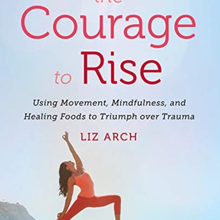 The Courage to Rise: Using Movement, Mindfulness, and Healing Foods to Triumph over Trauma