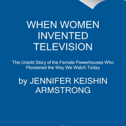 When Women Invented Television: The Untold Story of the Female Powerhouses Who Pioneered the Way We Watch Today