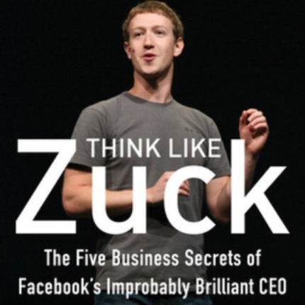 Think Like Zuck: The Five Business Secrets of Facebook's Improbably Brilliant CEO Mark Zuckerberg