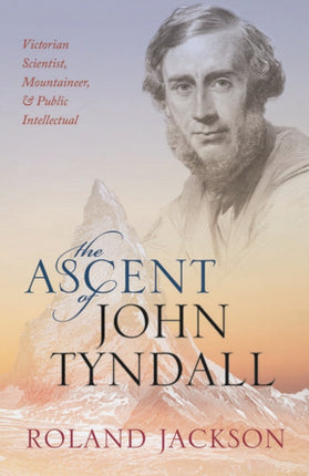 The Ascent of John Tyndall: Victorian Scientist, Mountaineer, and Public Intellectual