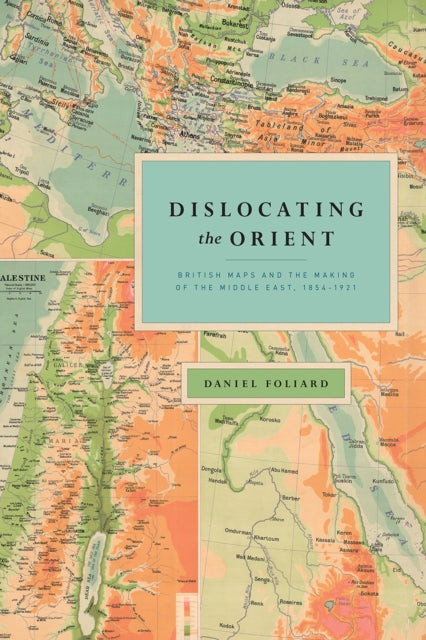 Dislocating the Orient: British Maps and the Making of the Middle East, 1854-1921