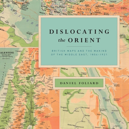 Dislocating the Orient: British Maps and the Making of the Middle East, 1854-1921