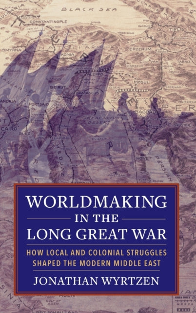 Worldmaking in the Long Great War: How Local and Colonial Struggles Shaped the Modern Middle East