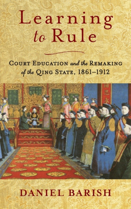 Learning to Rule: Court Education and the Remaking of the Qing State, 1861–1912