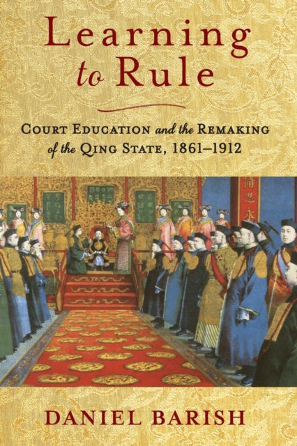 Learning to Rule: Court Education and the Remaking of the Qing State, 1861–1912