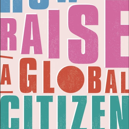 How to Raise a Global Citizen: For the Parents of the Children Who Will Save the World