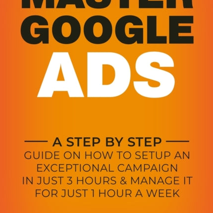 MASTER GOOGLE ADS A Step By Step Guide On How To Setup An Exceptional Campaign In Just 3 Hours And Manage It For Just 1 Hour A Week