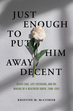 Just Enough to Put Him Away Decent: Death Care, Life Extension, and the Making of a Healthier South, 1900-1955