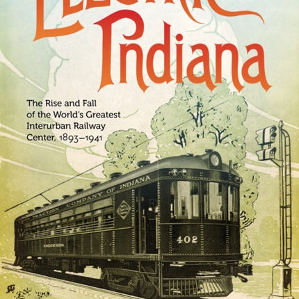 Electric Indiana: The Rise and Fall of the World's Greatest Interurban Railway Center, 1893–1941