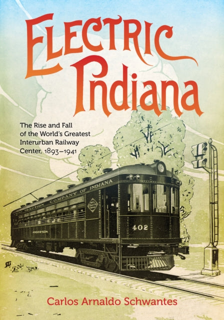 Electric Indiana: The Rise and Fall of the World's Greatest Interurban Railway Center, 1893–1941