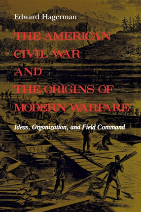 The American Civil War and the Origins of Modern Warfare: Ideas, Organization, and Field Command