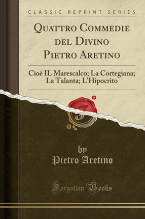 Quattro Commedie del Divino Pietro Aretino Cioè IL Marescalco La Cortegiana La Talanta LHipocrito Classic Reprint