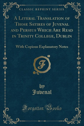 A Literal Translation of Those Satires of Juvenal and Persius Which Are Read in Trinity College Dublin With Copious Explanatory Notes Classic Reprint
