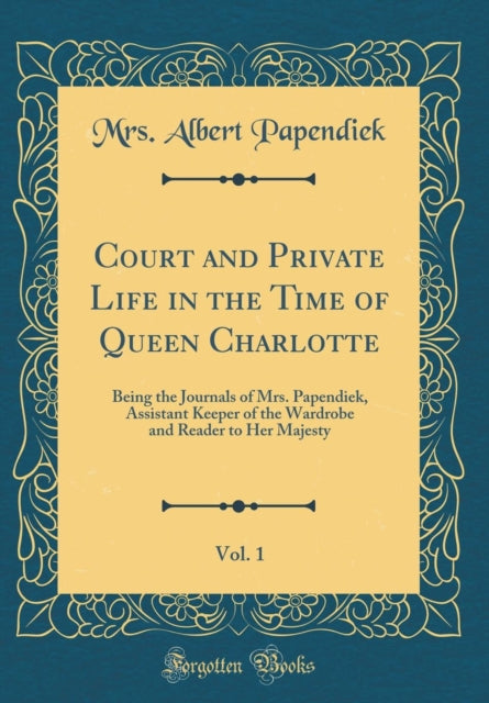 Court and Private Life in the Time of Queen Charlotte, Vol. 1: Being the Journals of Mrs. Papendiek, Assistant Keeper of the Wardrobe and Reader to Her Majesty (Classic Reprint)