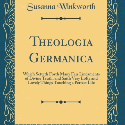 Theologia Germanica Which Setteth Forth Many Fair Lineaments of Divine Truth and Saith Very Lofty and Lovely Things Touching a Perfect Life Classic Reprint