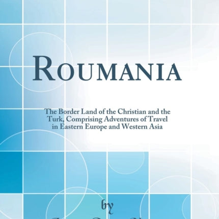 Roumania The Border Land of the Christian and the Turk Comprising Adventures of Travel in Eastern Europe and Western Asia Classic Reprint
