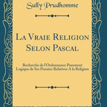 La Vraie Religion Selon Pascal Recherche de lOrdonnance Purement Logique de Ses Pensées Relatives A la Religion Classic Reprint