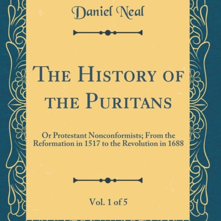 The History of the Puritans Vol 1 of 5 Or Protestant Nonconformists From the Reformation in 1517 to the Revolution in 1688 Classic Reprint