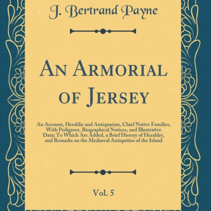 An Armorial of Jersey Vol. 5 An Account Heraldic and Antiquarian Chief Native Families With Pedigrees Biographical Notices and Illustrative Data To Which Are Added a Brief History of Heraldry and Remarks on the Mediæval Antiquities of the I