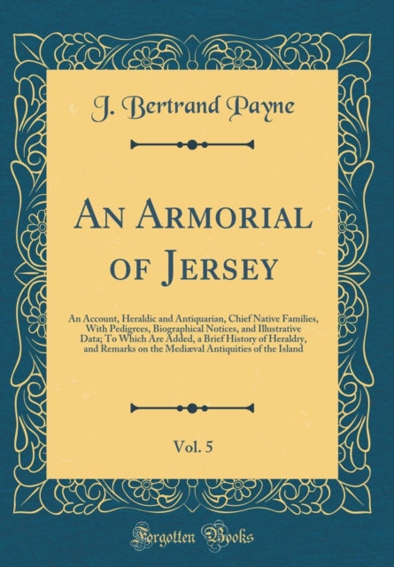 An Armorial of Jersey Vol. 5 An Account Heraldic and Antiquarian Chief Native Families With Pedigrees Biographical Notices and Illustrative Data To Which Are Added a Brief History of Heraldry and Remarks on the Mediæval Antiquities of the I