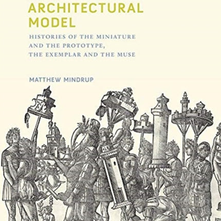 The Architectural Model: Histories of the Miniature and the Prototype, the Exemplar and the Muse