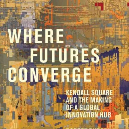 Where Futures Converge: Kendall Square and the Making of a Global Innovation Hub