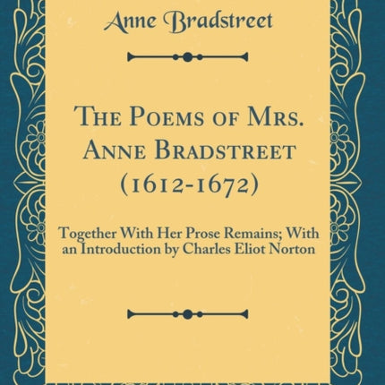 The Poems of Mrs. Anne Bradstreet 16121672 Together With Her Prose Remains With an Introduction by Charles Eliot Norton Classic Reprint