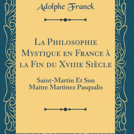 La Philosophie Mystique en France à la Fin du Xviiie Siècle SaintMartin Et Son Maitre Martinez Pasqualis Classic Reprint