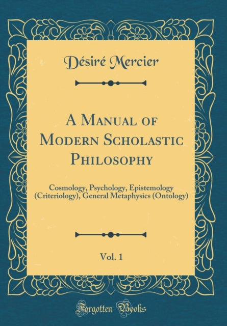 A Manual of Modern Scholastic Philosophy, Vol. 1: Cosmology, Psychology, Epistemology (Criteriology), General Metaphysics (Ontology) (Classic Reprint)