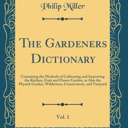 The Gardeners Dictionary Vol. 1 Containing the Methods of Cultivating and Improving the Kitchen Fruit and Flower Garden as Also the Physick Garden Wilderness Conservatory and Vineyard Classic Reprint