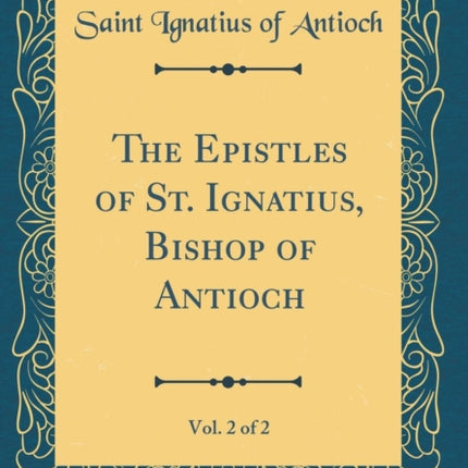 The Epistles of St. Ignatius Bishop of Antioch Vol. 2 of 2 Classic Reprint