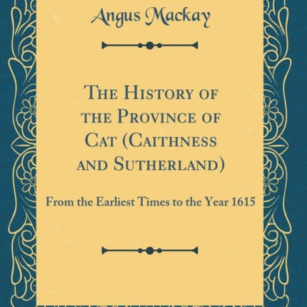 The History of the Province of Cat Caithness and Sutherland From the Earliest Times to the Year 1615 Classic Reprint