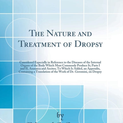 The Nature and Treatment of Dropsy Considered Especially in Reference to the Diseases of the Internal Organs of the Body Which Most Commonly Produce  an Appendix Containing a Translation of the