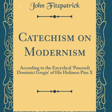 Catechism on Modernism According to the Encyclical Pascendi Dominici Gregis of His Holiness Pius X Classic Reprint