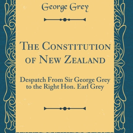 The Constitution of New Zealand Despatch From Sir George Grey to the Right Hon. Earl Grey Classic Reprint