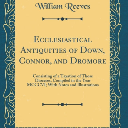 Ecclesiastical Antiquities of Down Connor and Dromore Consisting of a Taxation of Those Dioceses Compiled in the Year MCCCVI With Notes and Illustrations Classic Reprint