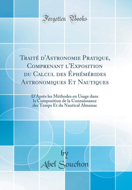 Traité d'Astronomie Pratique, Comprenant l'Exposition Du Calcul Des Éphémérides Astronomiques Et Nautiques: D'Après Les Méthodes En Usage Dans La Composition de la Connaissance Des Temps Et Du Nautical Almanac (Classic Reprint)