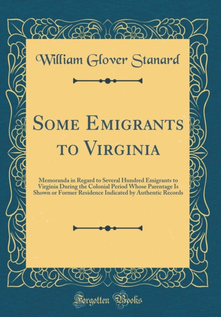 Some Emigrants to Virginia Memoranda in Regard to Several Hundred Emigrants to Virginia During the Colonial Period Whose Parentage Is Shown or Former Residence Indicated by Authentic Records Classic Reprint