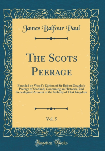 The Scots Peerage Vol. 5 Founded on Woods Edition of Sir Robert Douglass Peerage of Scotland Containing an Historical and Genealogical Account of the Nobility of That Kingdom Classic Reprint