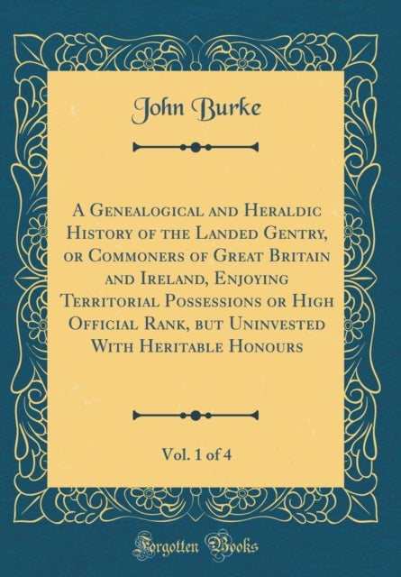 A Genealogical and Heraldic History of the Landed Gentry or Commoners of Great Britain and Ireland Enjoying Territorial Possessions or High Official Rank but Uninvested With Heritable Honours Vol. 1 of 4 Classic Reprint