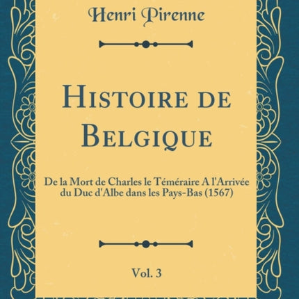 Histoire de Belgique Vol. 3 De la Mort de Charles le Téméraire A lArrivée du Duc dAlbe dans les PaysBas 1567 Classic Reprint