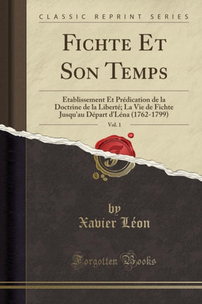 Fichte Et Son Temps Vol. 1 Établissement Et Prédication de la Doctrine de la Liberté La Vie de Fichte Jusquau Départ dLéna 17621799 Classic Reprint