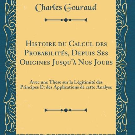 Histoire du Calcul des Probabilits Depuis Ses Origines Jusqu Nos Jours Avec une Thse sur la Lgitimit des Principes Et des Applications de cette Analyse Classic Reprint