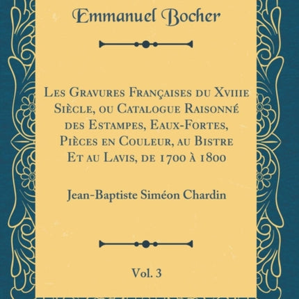 Les Gravures Françaises du Xviiie Siècle ou Catalogue Raisonné des Estampes EauxFortes Pièces en Couleur au Bistre Et au Lavis de 1700 à 1800 Vol. 3 JeanBaptiste Siméon Chardin Classic Reprint