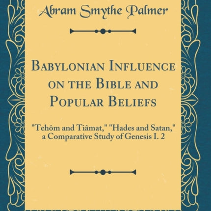 Babylonian Influence on the Bible and Popular Beliefs Tehôm and Tiâmat Hades and Satan a Comparative Study of Genesis I. 2 Classic Reprint