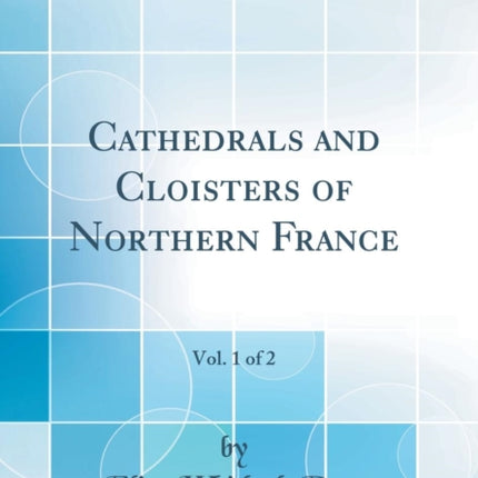 Cathedrals and Cloisters of Northern France Vol. 1 of 2 Classic Reprint