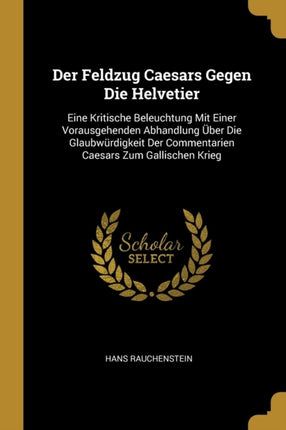 Der Feldzug Caesars Gegen Die Helvetier: Eine Kritische Beleuchtung Mit Einer Vorausgehenden Abhandlung Über Die Glaubwürdigkeit Der Commentarien Caesars Zum Gallischen Krieg