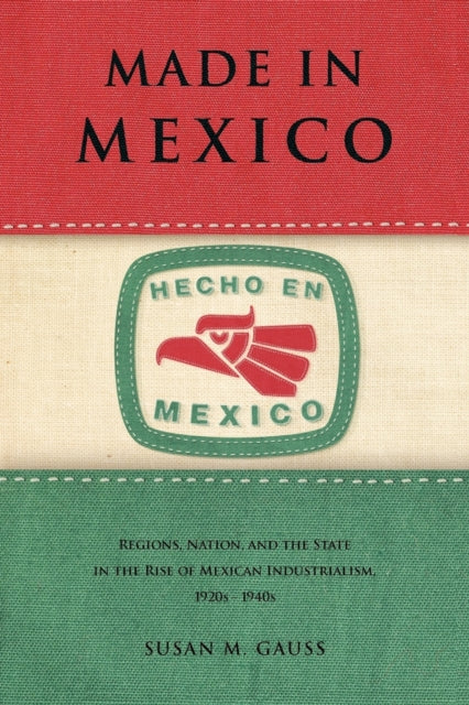 Made in Mexico: Regions, Nation, and the State in the Rise of Mexican Industrialism, 1920s–1940s